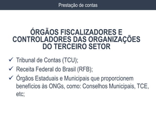  Tribunal de Contas (TCU);
 Receita Federal do Brasil (RFB);
 Órgãos Estaduais e Municipais que proporcionem
benefícios às ONGs, como: Conselhos Municipais, TCE,
etc;
ÓRGÃOS FISCALIZADORES E
CONTROLADORES DAS ORGANIZAÇÕES
DO TERCEIRO SETOR
Prestação de contas
 
