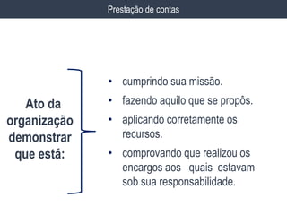 Prestação de contas
• cumprindo sua missão.
• fazendo aquilo que se propôs.
• aplicando corretamente os
recursos.
• comprovando que realizou os
encargos aos quais estavam
sob sua responsabilidade.
Ato da
organização
demonstrar
que está:
 