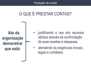 Prestação de contas
O QUE É PRESTAR CONTAS?
• justificando o uso dos recursos
obtidos através da confrontação
de suas receitas e despesas.
• atendendo às exigências morais,
legais e contábeis.
Ato da
organização
demonstrar
que está:
 