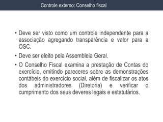 • Deve ser visto como um controle independente para a
associação agregando transparência e valor para a
OSC.
• Deve ser eleito pela Assembleia Geral.
• O Conselho Fiscal examina a prestação de Contas do
exercício, emitindo pareceres sobre as demonstrações
contábeis do exercício social, além de fiscalizar os atos
dos administradores (Diretoria) e verificar o
cumprimento dos seus deveres legais e estatutários.
Controle externo: Conselho fiscal
 