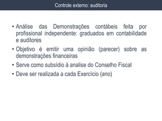 • Análise das Demonstrações contábeis feita por
profissional independente: graduados em contabilidade
e auditores
• Objetivo é emitir uma opinião (parecer) sobre as
demonstrações financeiras
• Serve como subsídio à analise do Conselho Fiscal
• Deve ser realizada a cada Exercício (ano)
Controle externo: auditoria
 