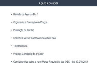 • Revisão da Agenda Dia 1
• Orçamento e Formação de Preços
• Prestação de Contas
• Controle Externo: Auditoria/Conselho Fiscal
• Transparência
• Práticas Contábeis do 3º Setor
• Considerações sobre o novo Marco Regulatório das OSC – Lei 13.019/2014
Agenda da noite
 
