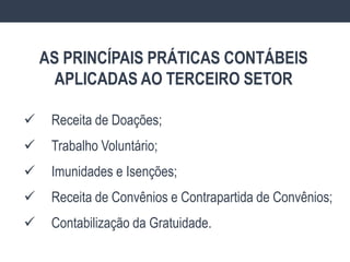  Receita de Doações;
 Trabalho Voluntário;
 Imunidades e Isenções;
 Receita de Convênios e Contrapartida de Convênios;
 Contabilização da Gratuidade.
AS PRINCÍPAIS PRÁTICAS CONTÁBEIS
APLICADAS AO TERCEIRO SETOR
 