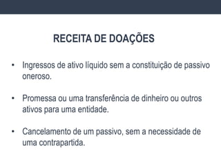 • Ingressos de ativo líquido sem a constituição de passivo
oneroso.
• Promessa ou uma transferência de dinheiro ou outros
ativos para uma entidade.
• Cancelamento de um passivo, sem a necessidade de
uma contrapartida.
RECEITA DE DOAÇÕES
 