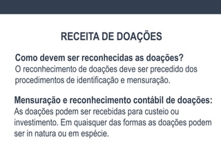 Como devem ser reconhecidas as doações?
O reconhecimento de doações deve ser precedido dos
procedimentos de identificação e mensuração.
Mensuração e reconhecimento contábil de doações:
As doações podem ser recebidas para custeio ou
investimento. Em quaisquer das formas as doações podem
ser in natura ou em espécie.
RECEITA DE DOAÇÕES
 
