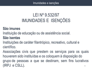 São imunes
Instituição de educação ou de assistência social.
São isentas
Instituições de caráter filantrópico, recreativo, cultural e
científico.
Associações civis que prestem os serviços para os quais
houverem sido instituídas e os coloquem à disposição do
grupo de pessoas a que se destinam, sem fins lucrativos
(IRPJ e CSLL). 31
Imunidades e isenções
LEI Nº 9.532/97
IMUNIDADES E ISENÇÕES
 