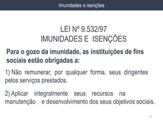 1) Não remunerar, por qualquer forma, seus dirigentes
pelos serviços prestados.
2) Aplicar integralmente seus recursos na
manutenção e desenvolvimento dos seus objetivos sociais.
32
Imunidades e isenções
Para o gozo da imunidade, as instituições de fins
sociais estão obrigadas a:
LEI Nº 9.532/97
IMUNIDADES E ISENÇÕES
 