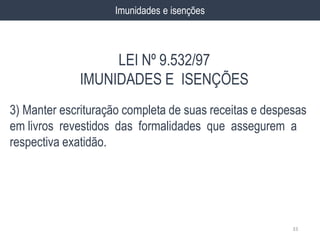 3) Manter escrituração completa de suas receitas e despesas
em livros revestidos das formalidades que assegurem a
respectiva exatidão.
33
Imunidades e isenções
LEI Nº 9.532/97
IMUNIDADES E ISENÇÕES
 
