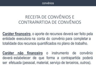 Caráter financeiro, o aporte de recursos deverá ser feito pela
entidade executora na conta do convênio para completar a
totalidade dos recursos quantificados no plano de trabalho.
Caráter não financeiro o instrumento de convênio
deverá estabelecer de que forma a contrapartida poderá
ser efetuada (pessoal, material, serviço de terceiros, outros).
convênios
RECEITA DE CONVÊNIOS E
CONTRAPARTIDA DE CONVÊNIOS
 