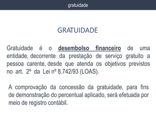 gratuidade
GRATUIDADE
Gratuidade é o desembolso financeiro de uma
entidade, decorrente da prestação de serviço gratuito a
pessoa carente, desde que atenda os objetivos previstos
no art. 2º da Lei nº 8.742/93 (LOAS).
A comprovação da concessão da gratuidade, para fins
de demonstração do percentual aplicado, será efetuada por
meio de registro contábil.
 
