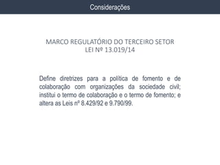 Define diretrizes para a política de fomento e de
colaboração com organizações da sociedade civil;
institui o termo de colaboração e o termo de fomento; e
altera as Leis nº 8.429/92 e 9.790/99.
Considerações
MARCO REGULATÓRIO DO TERCEIRO SETOR
LEI Nº 13.019/14
 
