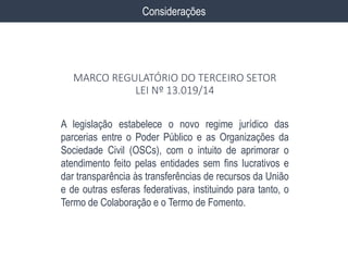 A legislação estabelece o novo regime jurídico das
parcerias entre o Poder Público e as Organizações da
Sociedade Civil (OSCs), com o intuito de aprimorar o
atendimento feito pelas entidades sem fins lucrativos e
dar transparência às transferências de recursos da União
e de outras esferas federativas, instituindo para tanto, o
Termo de Colaboração e o Termo de Fomento.
Considerações
MARCO REGULATÓRIO DO TERCEIRO SETOR
LEI Nº 13.019/14
 