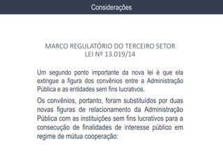 Um segundo ponto importante da nova lei é que ela
extingue a figura dos convênios entre a Administração
Pública e as entidades sem fins lucrativos.
Os convênios, portanto, foram substituídos por duas
novas figuras de relacionamento da Administração
Pública com as instituições sem fins lucrativos para a
consecução de finalidades de interesse público em
regime de mútua cooperação:
Considerações
MARCO REGULATÓRIO DO TERCEIRO SETOR
LEI Nº 13.019/14
 