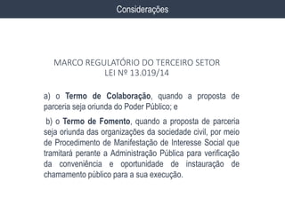 a) o Termo de Colaboração, quando a proposta de
parceria seja oriunda do Poder Público; e
b) o Termo de Fomento, quando a proposta de parceria
seja oriunda das organizações da sociedade civil, por meio
de Procedimento de Manifestação de Interesse Social que
tramitará perante a Administração Pública para verificação
da conveniência e oportunidade de instauração de
chamamento público para a sua execução.
Considerações
MARCO REGULATÓRIO DO TERCEIRO SETOR
LEI Nº 13.019/14
 
