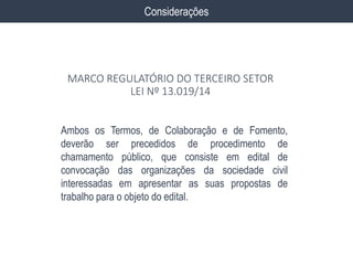 Ambos os Termos, de Colaboração e de Fomento,
deverão ser precedidos de procedimento de
chamamento público, que consiste em edital de
convocação das organizações da sociedade civil
interessadas em apresentar as suas propostas de
trabalho para o objeto do edital.
Considerações
MARCO REGULATÓRIO DO TERCEIRO SETOR
LEI Nº 13.019/14
 