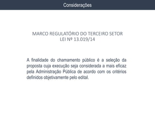 A finalidade do chamamento público é a seleção da
proposta cuja execução seja considerada a mais eficaz
pela Administração Pública de acordo com os critérios
definidos objetivamente pelo edital.
Considerações
MARCO REGULATÓRIO DO TERCEIRO SETOR
LEI Nº 13.019/14
 