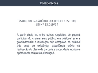 A partir desta lei, entre outros requisitos, só poderá
participar do chamamento público em qualquer esfera
governamental a instituição que comprove no mínimo
três anos de existência, experiência prévia na
realização do objeto da parceria e capacidade técnica e
operacional para a sua execução.
Considerações
MARCO REGULATÓRIO DO TERCEIRO SETOR
LEI Nº 13.019/14
 