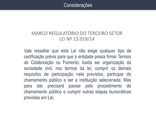 Vale ressaltar que esta Lei não exige qualquer tipo de
certificação prévia para que a entidade possa firmar Termos
de Colaboração ou Fomento; basta ser organização da
sociedade civil, nos termos da lei, cumprir os demais
requisitos de participação nela previstos, participar do
chamamento público e ser a instituição selecionada. Mas
para isto precisará passar pelo procedimento de
chamamento público e cumprir outras etapas burocráticas
previstas em Lei.
Considerações
MARCO REGULATÓRIO DO TERCEIRO SETOR
LEI Nº 13.019/14
 