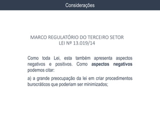 Como toda Lei, esta também apresenta aspectos
negativos e positivos. Como aspectos negativos
podemos citar:
a) a grande preocupação da lei em criar procedimentos
burocráticos que poderiam ser minimizados;
Considerações
MARCO REGULATÓRIO DO TERCEIRO SETOR
LEI Nº 13.019/14
 
