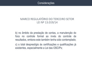 b) no âmbito da prestação de contas, a manutenção do
foco no controle formal ao invés do controle de
resultados, embora este também tenha sido contemplado;
c) o total desprestígio às certificações e qualificações já
existentes, especialmente a Lei das OSCIPs;
Considerações
MARCO REGULATÓRIO DO TERCEIRO SETOR
LEI Nº 13.019/14
 
