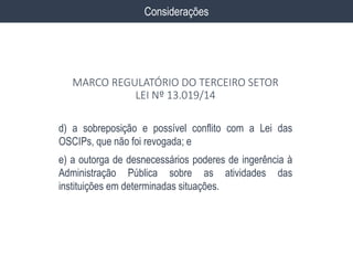 d) a sobreposição e possível conflito com a Lei das
OSCIPs, que não foi revogada; e
e) a outorga de desnecessários poderes de ingerência à
Administração Pública sobre as atividades das
instituições em determinadas situações.
Considerações
MARCO REGULATÓRIO DO TERCEIRO SETOR
LEI Nº 13.019/14
 