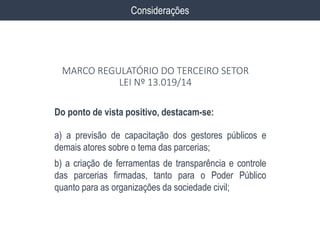 Do ponto de vista positivo, destacam-se:
a) a previsão de capacitação dos gestores públicos e
demais atores sobre o tema das parcerias;
b) a criação de ferramentas de transparência e controle
das parcerias firmadas, tanto para o Poder Público
quanto para as organizações da sociedade civil;
Considerações
MARCO REGULATÓRIO DO TERCEIRO SETOR
LEI Nº 13.019/14
 