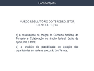 c) a possibilidade de criação do Conselho Nacional de
Fomento e Colaboração no âmbito federal, órgão de
apoio para o tema;
d) a previsão de possibilidade de atuação das
organizações em rede na execução dos Termos;
Considerações
MARCO REGULATÓRIO DO TERCEIRO SETOR
LEI Nº 13.019/14
 