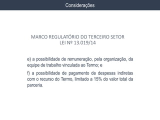 e) a possibilidade de remuneração, pela organização, da
equipe de trabalho vinculada ao Termo; e
f) a possibilidade de pagamento de despesas indiretas
com o recurso do Termo, limitado a 15% do valor total da
parceria.
Considerações
MARCO REGULATÓRIO DO TERCEIRO SETOR
LEI Nº 13.019/14
 