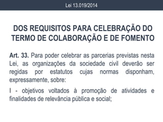 DOS REQUISITOS PARA CELEBRAÇÃO DO
TERMO DE COLABORAÇÃO E DE FOMENTO
Art. 33. Para poder celebrar as parcerias previstas nesta
Lei, as organizações da sociedade civil deverão ser
regidas por estatutos cujas normas disponham,
expressamente, sobre:
I - objetivos voltados à promoção de atividades e
finalidades de relevância pública e social;
Lei 13.019/2014
 