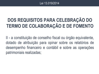 DOS REQUISITOS PARA CELEBRAÇÃO DO
TERMO DE COLABORAÇÃO E DE FOMENTO
II - a constituição de conselho fiscal ou órgão equivalente,
dotado de atribuição para opinar sobre os relatórios de
desempenho financeiro e contábil e sobre as operações
patrimoniais realizadas;
Lei 13.019/2014
 