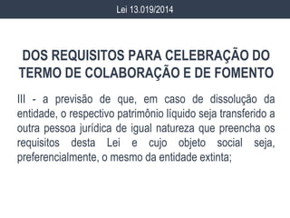 DOS REQUISITOS PARA CELEBRAÇÃO DO
TERMO DE COLABORAÇÃO E DE FOMENTO
III - a previsão de que, em caso de dissolução da
entidade, o respectivo patrimônio líquido seja transferido a
outra pessoa jurídica de igual natureza que preencha os
requisitos desta Lei e cujo objeto social seja,
preferencialmente, o mesmo da entidade extinta;
Lei 13.019/2014
 