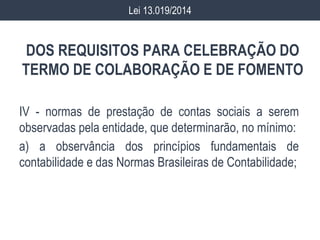 DOS REQUISITOS PARA CELEBRAÇÃO DO
TERMO DE COLABORAÇÃO E DE FOMENTO
IV - normas de prestação de contas sociais a serem
observadas pela entidade, que determinarão, no mínimo:
a) a observância dos princípios fundamentais de
contabilidade e das Normas Brasileiras de Contabilidade;
Lei 13.019/2014
 