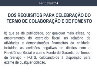 DOS REQUISITOS PARA CELEBRAÇÃO DO
TERMO DE COLABORAÇÃO E DE FOMENTO
b) que se dê publicidade, por qualquer meio eficaz, no
encerramento do exercício fiscal, ao relatório de
atividades e demonstrações financeiras da entidade,
incluídas as certidões negativas de débitos com a
Previdência Social e com o Fundo de Garantia do Tempo
de Serviço - FGTS, colocando-os à disposição para
exame de qualquer cidadão.
Lei 13.019/2014
 