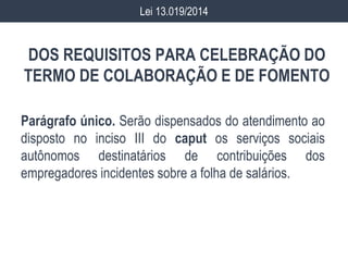 DOS REQUISITOS PARA CELEBRAÇÃO DO
TERMO DE COLABORAÇÃO E DE FOMENTO
Parágrafo único. Serão dispensados do atendimento ao
disposto no inciso III do caput os serviços sociais
autônomos destinatários de contribuições dos
empregadores incidentes sobre a folha de salários.
Lei 13.019/2014
 