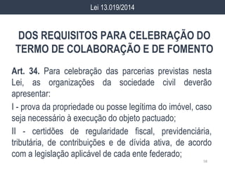 DOS REQUISITOS PARA CELEBRAÇÃO DO
TERMO DE COLABORAÇÃO E DE FOMENTO
Art. 34. Para celebração das parcerias previstas nesta
Lei, as organizações da sociedade civil deverão
apresentar:
I - prova da propriedade ou posse legítima do imóvel, caso
seja necessário à execução do objeto pactuado;
II - certidões de regularidade fiscal, previdenciária,
tributária, de contribuições e de dívida ativa, de acordo
com a legislação aplicável de cada ente federado;
58
Lei 13.019/2014
 