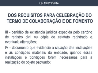 DOS REQUISITOS PARA CELEBRAÇÃO DO
TERMO DE COLABORAÇÃO E DE FOMENTO
III - certidão de existência jurídica expedida pelo cartório
de registro civil ou cópia do estatuto registrado e
eventuais alterações;
IV - documento que evidencie a situação das instalações
e as condições materiais da entidade, quando essas
instalações e condições forem necessárias para a
realização do objeto pactuado;
Lei 13.019/2014
 