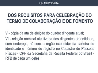 DOS REQUISITOS PARA CELEBRAÇÃO DO
TERMO DE COLABORAÇÃO E DE FOMENTO
V - cópia da ata de eleição do quadro dirigente atual;
VI - relação nominal atualizada dos dirigentes da entidade,
com endereço, número e órgão expedidor da carteira de
identidade e número de registro no Cadastro de Pessoas
Físicas - CPF da Secretaria da Receita Federal do Brasil -
RFB de cada um deles;
Lei 13.019/2014
 