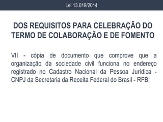 DOS REQUISITOS PARA CELEBRAÇÃO DO
TERMO DE COLABORAÇÃO E DE FOMENTO
VII - cópia de documento que comprove que a
organização da sociedade civil funciona no endereço
registrado no Cadastro Nacional da Pessoa Jurídica -
CNPJ da Secretaria da Receita Federal do Brasil - RFB;
Lei 13.019/2014
 