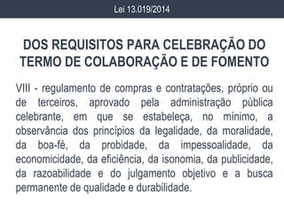 DOS REQUISITOS PARA CELEBRAÇÃO DO
TERMO DE COLABORAÇÃO E DE FOMENTO
VIII - regulamento de compras e contratações, próprio ou
de terceiros, aprovado pela administração pública
celebrante, em que se estabeleça, no mínimo, a
observância dos princípios da legalidade, da moralidade,
da boa-fé, da probidade, da impessoalidade, da
economicidade, da eficiência, da isonomia, da publicidade,
da razoabilidade e do julgamento objetivo e a busca
permanente de qualidade e durabilidade.
Lei 13.019/2014
 