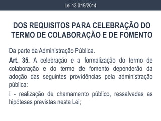 DOS REQUISITOS PARA CELEBRAÇÃO DO
TERMO DE COLABORAÇÃO E DE FOMENTO
Da parte da Administração Pública.
Art. 35. A celebração e a formalização do termo de
colaboração e do termo de fomento dependerão da
adoção das seguintes providências pela administração
pública:
I - realização de chamamento público, ressalvadas as
hipóteses previstas nesta Lei;
Lei 13.019/2014
 