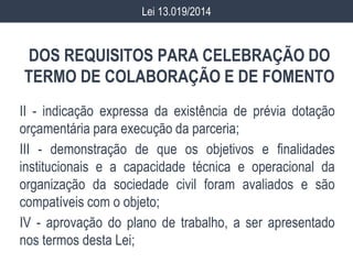 DOS REQUISITOS PARA CELEBRAÇÃO DO
TERMO DE COLABORAÇÃO E DE FOMENTO
II - indicação expressa da existência de prévia dotação
orçamentária para execução da parceria;
III - demonstração de que os objetivos e finalidades
institucionais e a capacidade técnica e operacional da
organização da sociedade civil foram avaliados e são
compatíveis com o objeto;
IV - aprovação do plano de trabalho, a ser apresentado
nos termos desta Lei;
Lei 13.019/2014
 