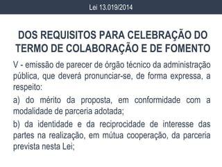 DOS REQUISITOS PARA CELEBRAÇÃO DO
TERMO DE COLABORAÇÃO E DE FOMENTO
V - emissão de parecer de órgão técnico da administração
pública, que deverá pronunciar-se, de forma expressa, a
respeito:
a) do mérito da proposta, em conformidade com a
modalidade de parceria adotada;
b) da identidade e da reciprocidade de interesse das
partes na realização, em mútua cooperação, da parceria
prevista nesta Lei;
Lei 13.019/2014
 