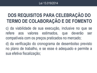 DOS REQUISITOS PARA CELEBRAÇÃO DO
TERMO DE COLABORAÇÃO E DE FOMENTO
c) da viabilidade de sua execução, inclusive no que se
refere aos valores estimados, que deverão ser
compatíveis com os preços praticados no mercado;
d) da verificação do cronograma de desembolso previsto
no plano de trabalho, e se esse é adequado e permite a
sua efetiva fiscalização;
Lei 13.019/2014
 
