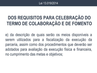 DOS REQUISITOS PARA CELEBRAÇÃO DO
TERMO DE COLABORAÇÃO E DE FOMENTO
e) da descrição de quais serão os meios disponíveis a
serem utilizados para a fiscalização da execução da
parceria, assim como dos procedimentos que deverão ser
adotados para avaliação da execução física e financeira,
no cumprimento das metas e objetivos;
Lei 13.019/2014
 