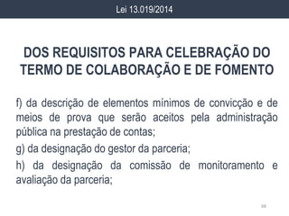 DOS REQUISITOS PARA CELEBRAÇÃO DO
TERMO DE COLABORAÇÃO E DE FOMENTO
f) da descrição de elementos mínimos de convicção e de
meios de prova que serão aceitos pela administração
pública na prestação de contas;
g) da designação do gestor da parceria;
h) da designação da comissão de monitoramento e
avaliação da parceria;
68
Lei 13.019/2014
 