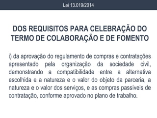 DOS REQUISITOS PARA CELEBRAÇÃO DO
TERMO DE COLABORAÇÃO E DE FOMENTO
i) da aprovação do regulamento de compras e contratações
apresentado pela organização da sociedade civil,
demonstrando a compatibilidade entre a alternativa
escolhida e a natureza e o valor do objeto da parceria, a
natureza e o valor dos serviços, e as compras passíveis de
contratação, conforme aprovado no plano de trabalho.
Lei 13.019/2014
 