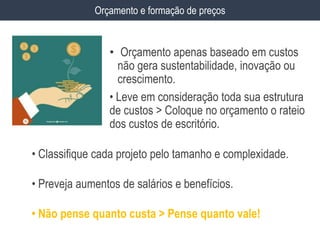 • Orçamento apenas baseado em custos
não gera sustentabilidade, inovação ou
crescimento.
• Leve em consideração toda sua estrutura
de custos > Coloque no orçamento o rateio
dos custos de escritório.
Orçamento e formação de preços
• Classifique cada projeto pelo tamanho e complexidade.
• Preveja aumentos de salários e benefícios.
• Não pense quanto custa > Pense quanto vale!
 
