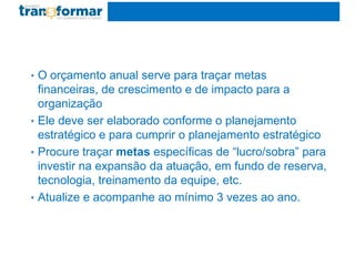 • O orçamento anual serve para traçar metas
financeiras, de crescimento e de impacto para a
organização
• Ele deve ser elaborado conforme o planejamento
estratégico e para cumprir o planejamento estratégico
• Procure traçar metas específicas de “lucro/sobra” para
investir na expansão da atuação, em fundo de reserva,
tecnologia, treinamento da equipe, etc.
• Atualize e acompanhe ao mínimo 3 vezes ao ano.
 