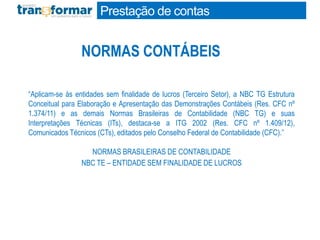 NORMAS CONTÁBEIS
“Aplicam-se às entidades sem finalidade de lucros (Terceiro Setor), a NBC TG Estrutura
Conceitual para Elaboração e Apresentação das Demonstrações Contábeis (Res. CFC nº
1.374/11) e as demais Normas Brasileiras de Contabilidade (NBC TG) e suas
Interpretações Técnicas (ITs), destaca-se a ITG 2002 (Res. CFC nº 1.409/12),
Comunicados Técnicos (CTs), editados pelo Conselho Federal de Contabilidade (CFC).”
NORMAS BRASILEIRAS DE CONTABILIDADE
NBC TE – ENTIDADE SEM FINALIDADE DE LUCROS
Prestação de contas
 