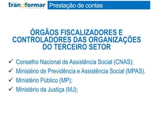  Conselho Nacional de Assistência Social (CNAS);
 Ministério de Previdência e Assistência Social (MPAS).
 Ministério Público (MP);
 Ministério da Justiça (MJ);
ÓRGÃOS FISCALIZADORES E
CONTROLADORES DAS ORGANIZAÇÕES
DO TERCEIRO SETOR
Prestação de contas
 